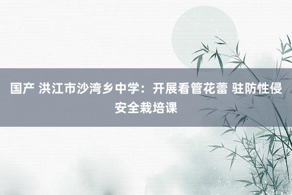 国产 洪江市沙湾乡中学：开展看管花蕾 驻防性侵安全栽培课