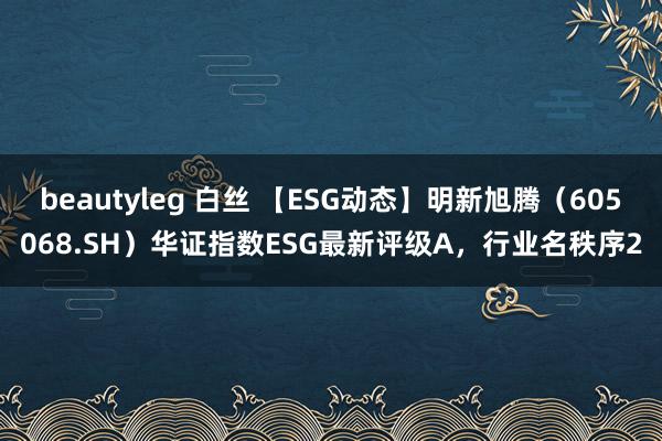 beautyleg 白丝 【ESG动态】明新旭腾（605068.SH）华证指数ESG最新评级A，行业名秩序2