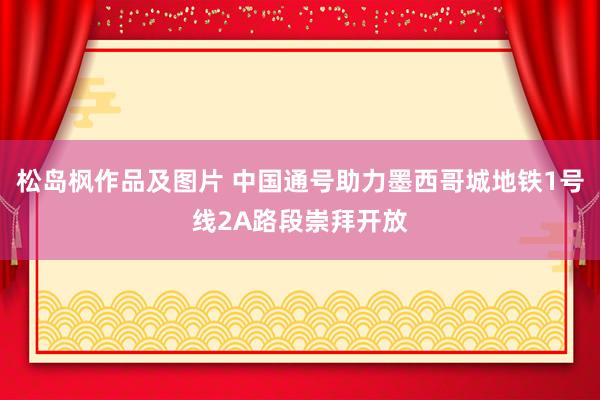 松岛枫作品及图片 中国通号助力墨西哥城地铁1号线2A路段崇拜开放