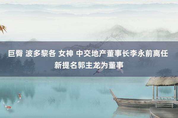 巨臀 波多黎各 女神 中交地产董事长李永前离任 新提名郭主龙为董事