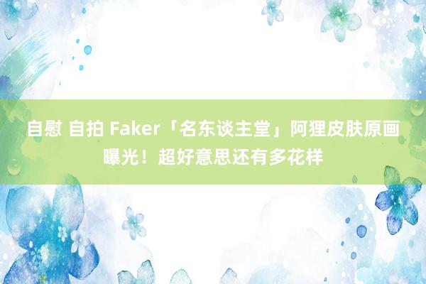 自慰 自拍 Faker「名东谈主堂」阿狸皮肤原画曝光！超好意思还有多花样