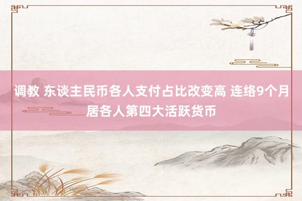 调教 东谈主民币各人支付占比改变高 连络9个月居各人第四大活跃货币