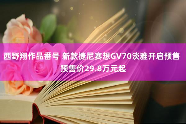 西野翔作品番号 新款捷尼赛想GV70淡雅开启预售 预售价29.8万元起