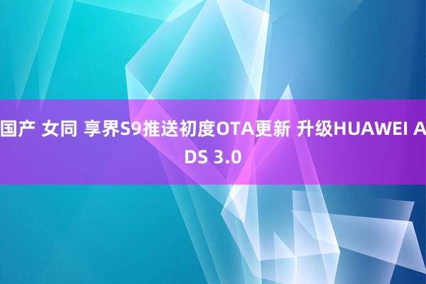 国产 女同 享界S9推送初度OTA更新 升级HUAWEI ADS 3.0