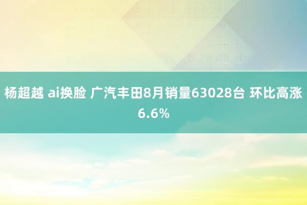 杨超越 ai换脸 广汽丰田8月销量63028台 环比高涨6.6%