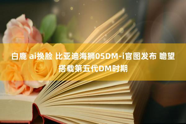 白鹿 ai换脸 比亚迪海狮05DM-i官图发布 瞻望搭载第五代DM时期