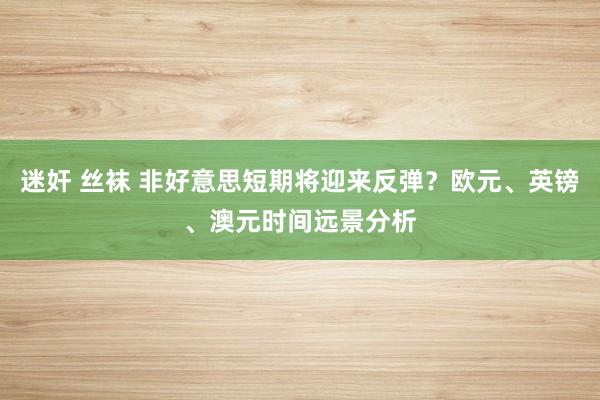 迷奸 丝袜 非好意思短期将迎来反弹？欧元、英镑、澳元时间远景分析