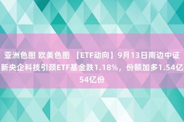 亚洲色图 欧美色图 【ETF动向】9月13日南边中证国新央企科技引颈ETF基金跌1.18%，份额加多1.54亿份