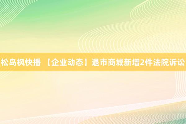 松岛枫快播 【企业动态】退市商城新增2件法院诉讼