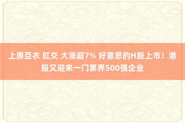 上原亞衣 肛交 大涨超7% 好意思的H股上市！港股又迎来一门第界500强企业