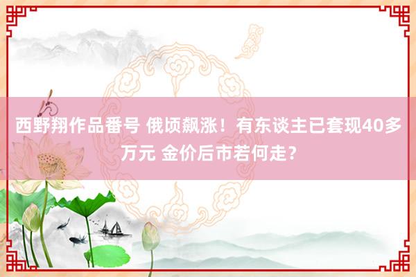 西野翔作品番号 俄顷飙涨！有东谈主已套现40多万元 金价后市若何走？