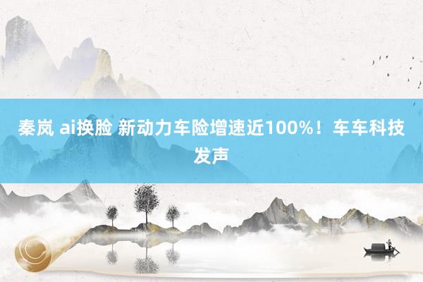 秦岚 ai换脸 新动力车险增速近100%！车车科技发声