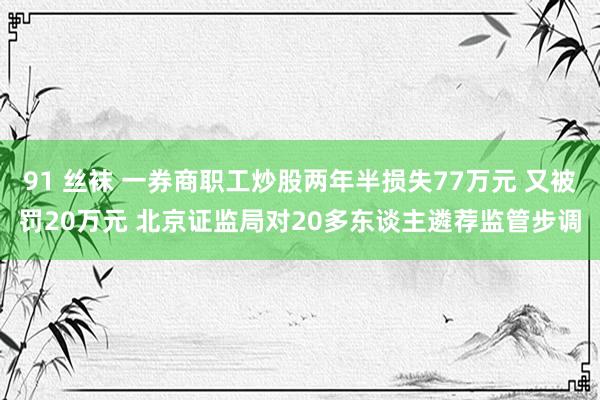 91 丝袜 一券商职工炒股两年半损失77万元 又被罚20万元 北京证监局对20多东谈主遴荐监管步调