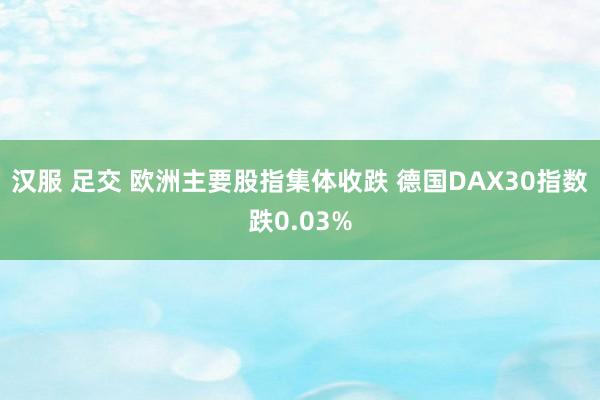 汉服 足交 欧洲主要股指集体收跌 德国DAX30指数跌0.03%