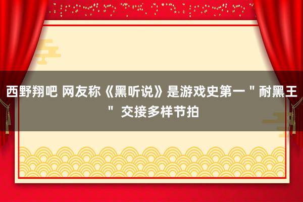 西野翔吧 网友称《黑听说》是游戏史第一＂耐黑王＂ 交接多样节拍