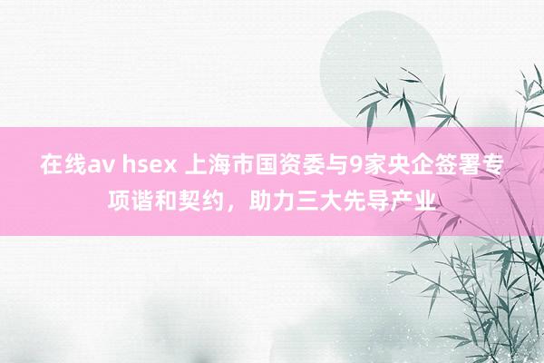 在线av hsex 上海市国资委与9家央企签署专项谐和契约，助力三大先导产业