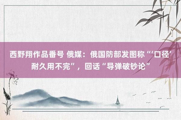 西野翔作品番号 俄媒：俄国防部发图称“‘口径’耐久用不完”，回话“导弹破钞论”