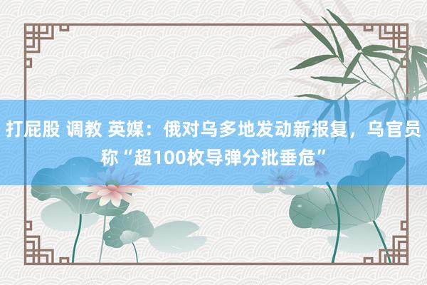 打屁股 调教 英媒：俄对乌多地发动新报复，乌官员称“超100枚导弹分批垂危”