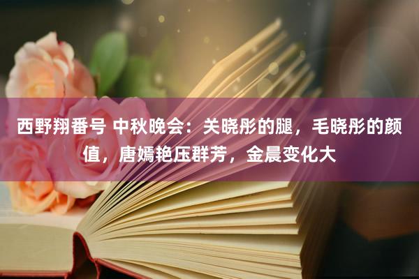 西野翔番号 中秋晚会：关晓彤的腿，毛晓彤的颜值，唐嫣艳压群芳，金晨变化大