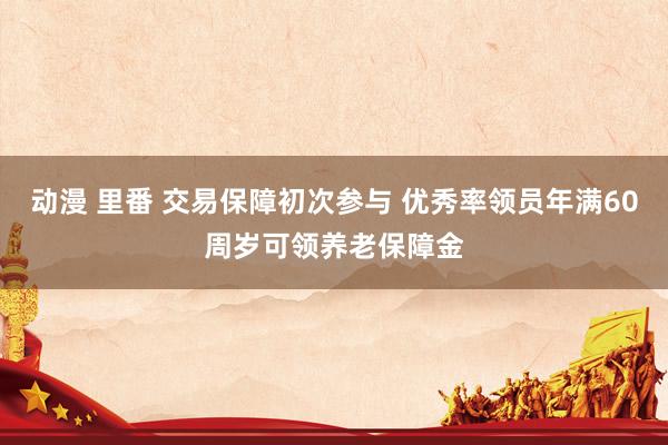 动漫 里番 交易保障初次参与 优秀率领员年满60周岁可领养老保障金