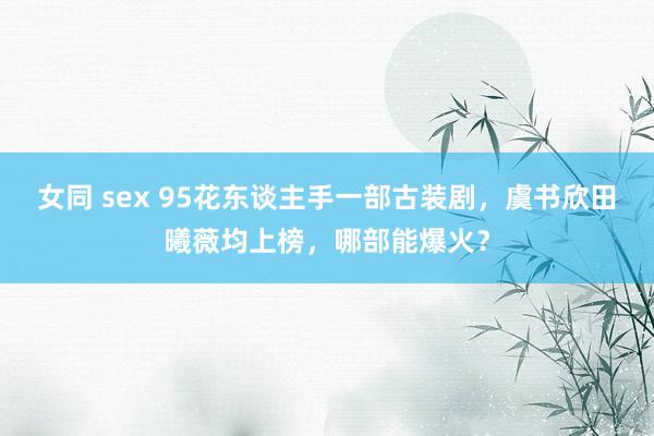 女同 sex 95花东谈主手一部古装剧，虞书欣田曦薇均上榜，哪部能爆火？