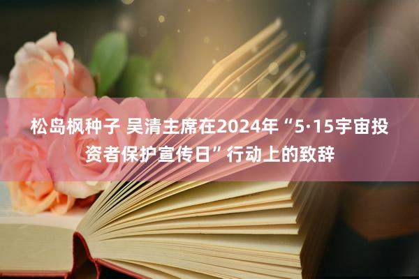 松岛枫种子 吴清主席在2024年“5·15宇宙投资者保护宣传日”行动上的致辞