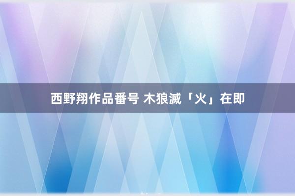 西野翔作品番号 木狼滅「火」在即