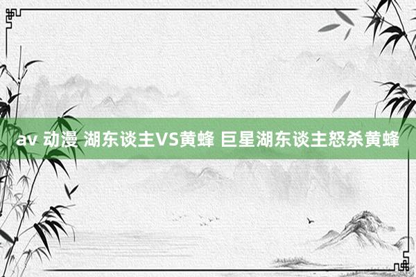 av 动漫 湖东谈主VS黄蜂 巨星湖东谈主怒杀黄蜂