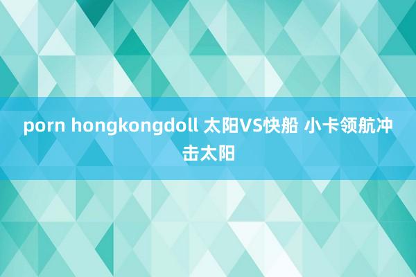 porn hongkongdoll 太阳VS快船 小卡领航冲击太阳