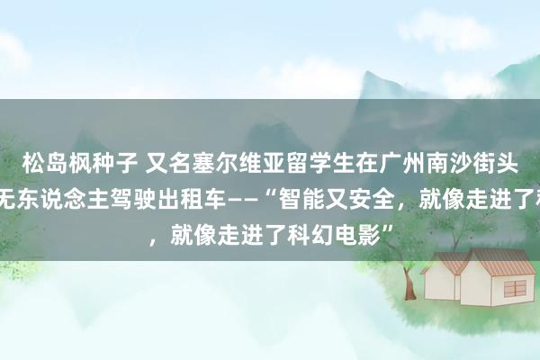 松岛枫种子 又名塞尔维亚留学生在广州南沙街头打到一台无东说念主驾驶出租车——“智能又安全，就像走进了科幻电影”