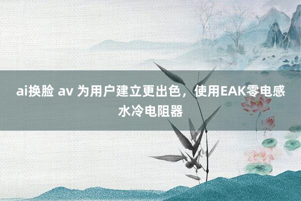 ai换脸 av 为用户建立更出色，使用EAK零电感水冷电阻器