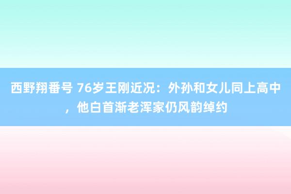 西野翔番号 76岁王刚近况：外孙和女儿同上高中，他白首渐老浑家仍风韵绰约