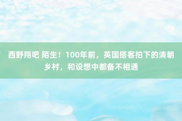 西野翔吧 陌生！100年前，英国搭客拍下的清朝乡村，和设想中都备不相通