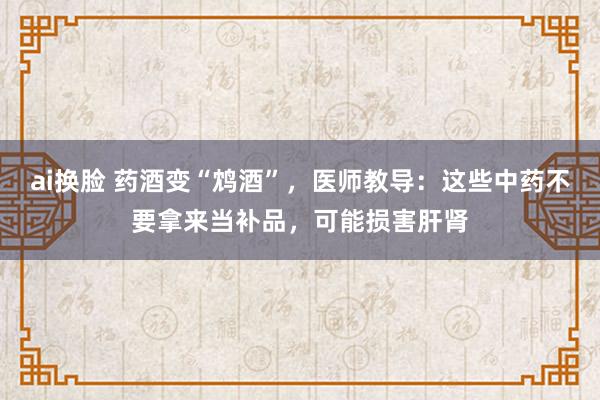 ai换脸 药酒变“鸩酒”，医师教导：这些中药不要拿来当补品，可能损害肝肾