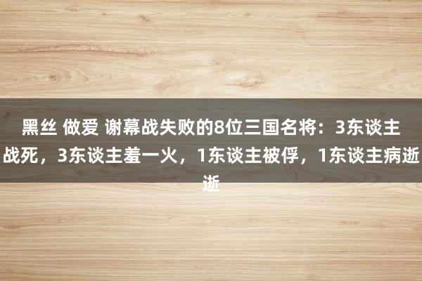 黑丝 做爱 谢幕战失败的8位三国名将：3东谈主战死，3东谈主羞一火，1东谈主被俘，1东谈主病逝