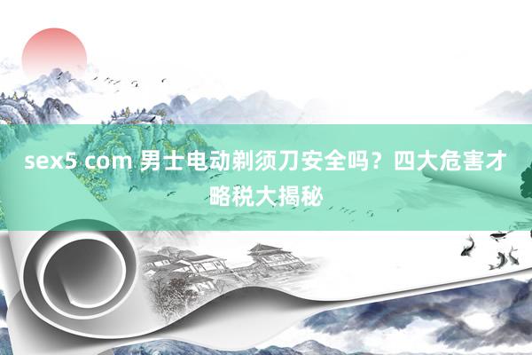 sex5 com 男士电动剃须刀安全吗？四大危害才略税大揭秘