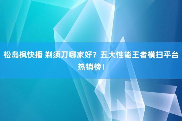 松岛枫快播 剃须刀哪家好？五大性能王者横扫平台热销榜！