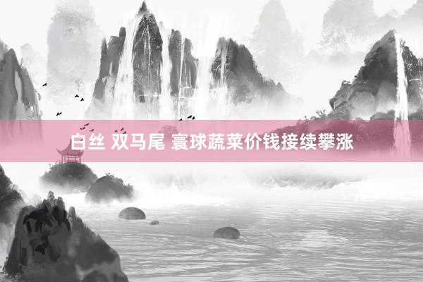 白丝 双马尾 寰球蔬菜价钱接续攀涨