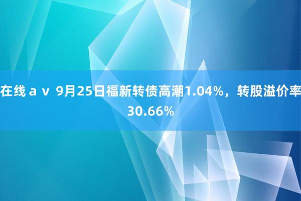 在线ａｖ 9月25日福新转债高潮1.04%，转股溢价率30.66%