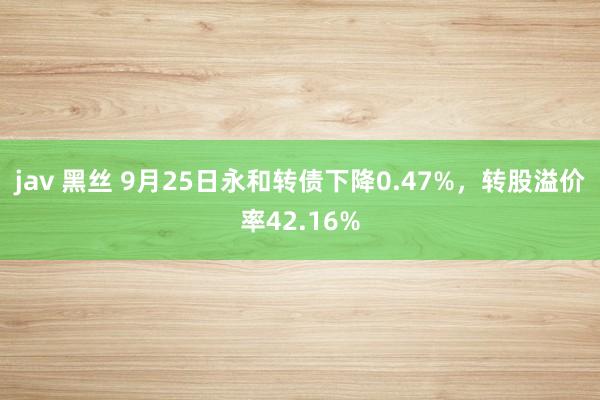 jav 黑丝 9月25日永和转债下降0.47%，转股溢价率42.16%