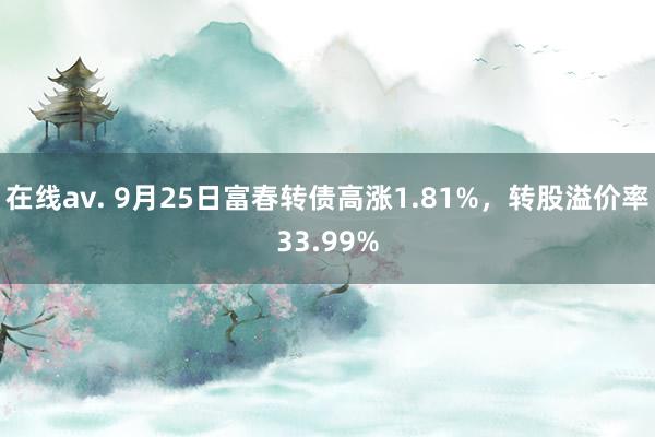 在线av. 9月25日富春转债高涨1.81%，转股溢价率33.99%