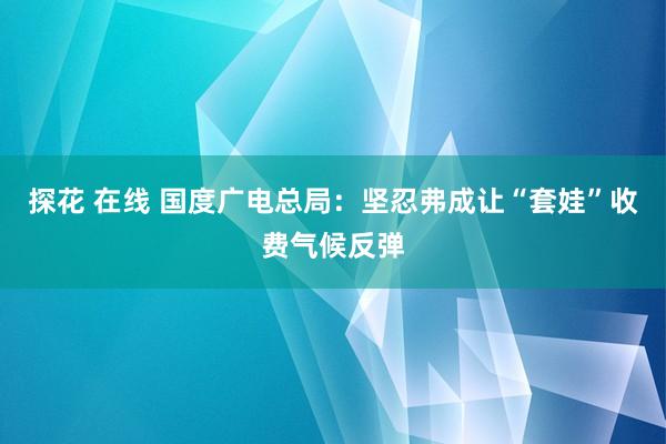 探花 在线 国度广电总局：坚忍弗成让“套娃”收费气候反弹