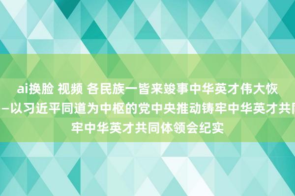 ai换脸 视频 各民族一皆来竣事中华英才伟大恢复的中国梦——以习近平同道为中枢的党中央推动铸牢中华英才共同体领会纪实