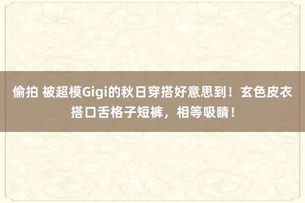 偷拍 被超模Gigi的秋日穿搭好意思到！玄色皮衣搭口舌格子短裤，相等吸睛！