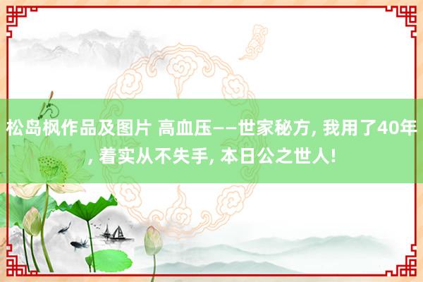 松岛枫作品及图片 高血压——世家秘方， 我用了40年， 着实从不失手， 本日公之世人!