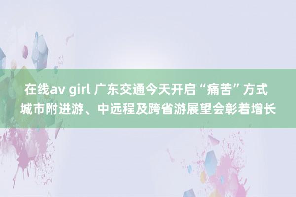 在线av girl 广东交通今天开启“痛苦”方式 城市附进游、中远程及跨省游展望会彰着增长