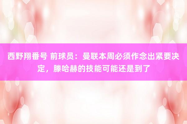 西野翔番号 前球员：曼联本周必须作念出紧要决定，滕哈赫的技能可能还是到了