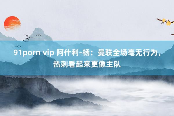 91porn vip 阿什利-杨：曼联全场毫无行为，热刺看起来更像主队