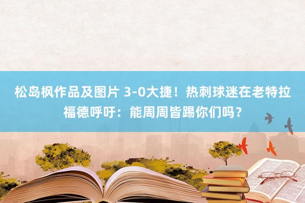 松岛枫作品及图片 3-0大捷！热刺球迷在老特拉福德呼吁：能周周皆踢你们吗？