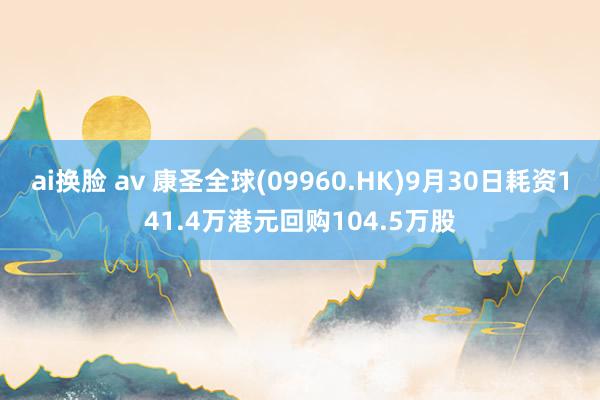 ai换脸 av 康圣全球(09960.HK)9月30日耗资141.4万港元回购104.5万股